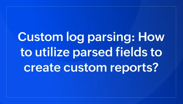 Custom log parsing: How to utilize parsed fields to create custom reports?